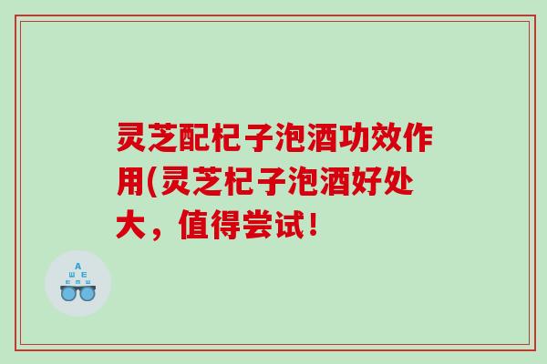 灵芝配杞子泡酒功效作用(灵芝杞子泡酒好处大，值得尝试！