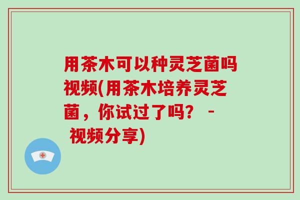 用茶木可以种灵芝菌吗视频(用茶木培养灵芝菌，你试过了吗？ - 视频分享)