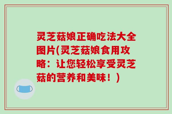 灵芝菇娘正确吃法大全图片(灵芝菇娘食用攻略：让您轻松享受灵芝菇的营养和美味！)