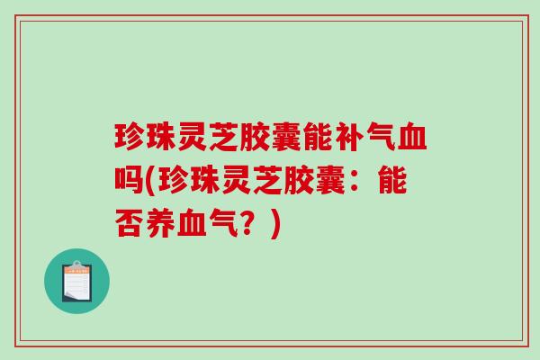 珍珠灵芝胶囊能补气血吗(珍珠灵芝胶囊：能否养血气？)