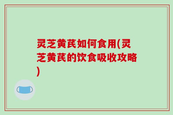 灵芝黄芪如何食用(灵芝黄芪的饮食吸收攻略)