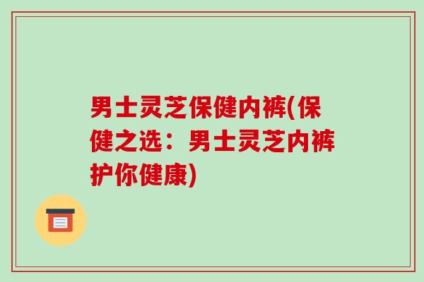男士灵芝保健内裤(保健之选：男士灵芝内裤护你健康)