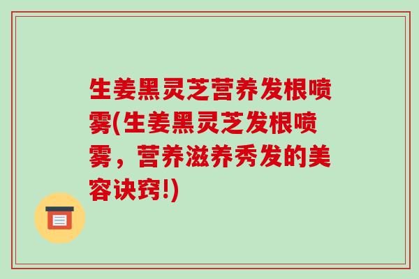 生姜黑灵芝营养发根喷雾(生姜黑灵芝发根喷雾，营养滋养秀发的美容诀窍!)