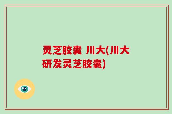 灵芝胶囊 川大(川大研发灵芝胶囊)