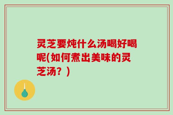 灵芝要炖什么汤喝好喝呢(如何煮出美味的灵芝汤？)