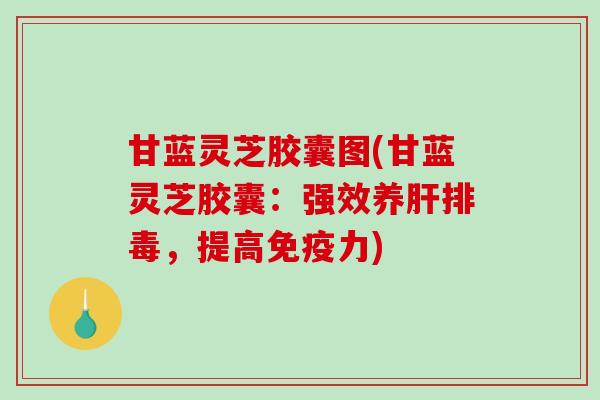 甘蓝灵芝胶囊图(甘蓝灵芝胶囊：强效养，提高免疫力)