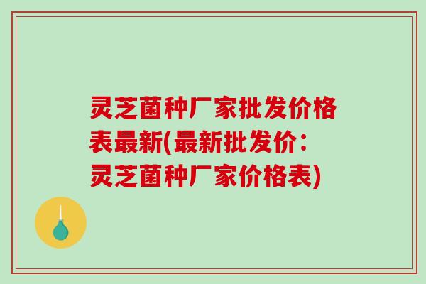 灵芝菌种厂家批发价格表新(新批发价：灵芝菌种厂家价格表)
