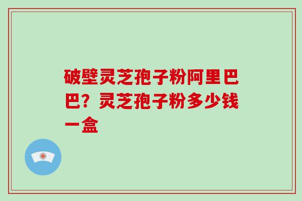 破壁灵芝孢子粉阿里巴巴？灵芝孢子粉多少钱一盒