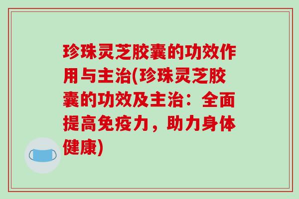 珍珠灵芝胶囊的功效作用与主(珍珠灵芝胶囊的功效及主：全面提高免疫力，助力身体健康)
