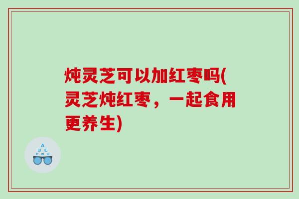 炖灵芝可以加红枣吗(灵芝炖红枣，一起食用更养生)
