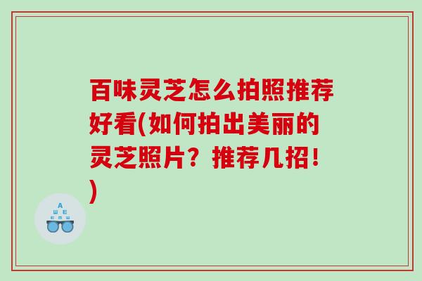 百味灵芝怎么拍照推荐好看(如何拍出美丽的灵芝照片？推荐几招！)