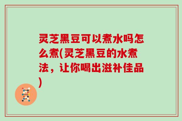 灵芝黑豆可以煮水吗怎么煮(灵芝黑豆的水煮法，让你喝出滋补佳品)