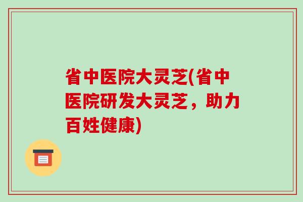 省中医院大灵芝(省中医院研发大灵芝，助力百姓健康)