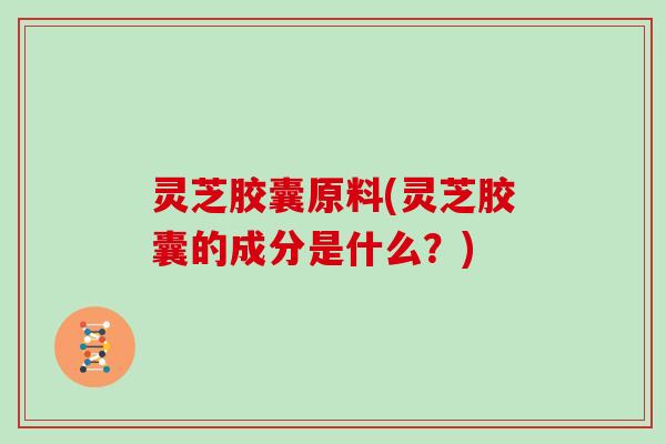 灵芝胶囊原料(灵芝胶囊的成分是什么？)