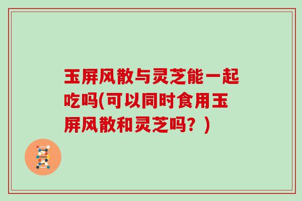 玉屏风散与灵芝能一起吃吗(可以同时食用玉屏风散和灵芝吗？)