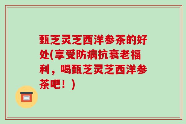 甄芝灵芝西洋参茶的好处(享受防抗福利，喝甄芝灵芝西洋参茶吧！)