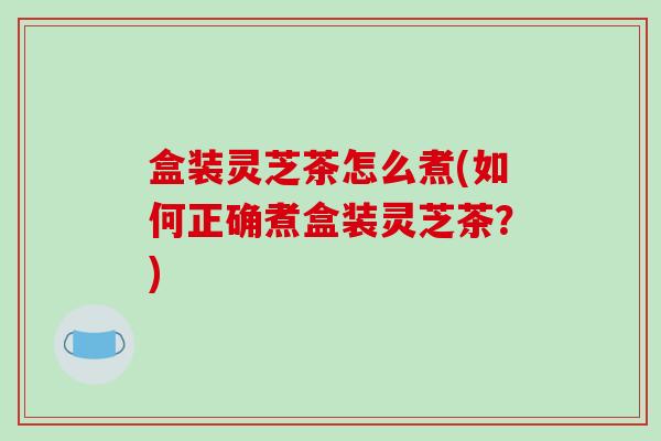 盒装灵芝茶怎么煮(如何正确煮盒装灵芝茶？)