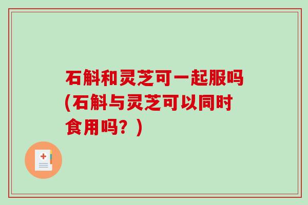 石斛和灵芝可一起服吗(石斛与灵芝可以同时食用吗？)