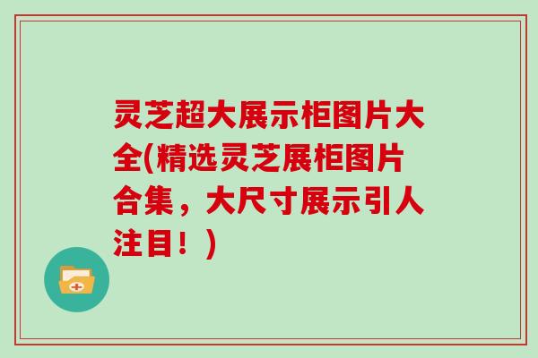 灵芝超大展示柜图片大全(精选灵芝展柜图片合集，大尺寸展示引人注目！)