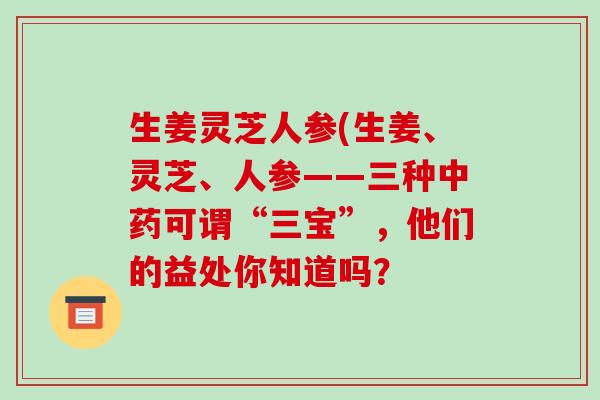 生姜灵芝人参(生姜、灵芝、人参——三种可谓“三宝”，他们的益处你知道吗？