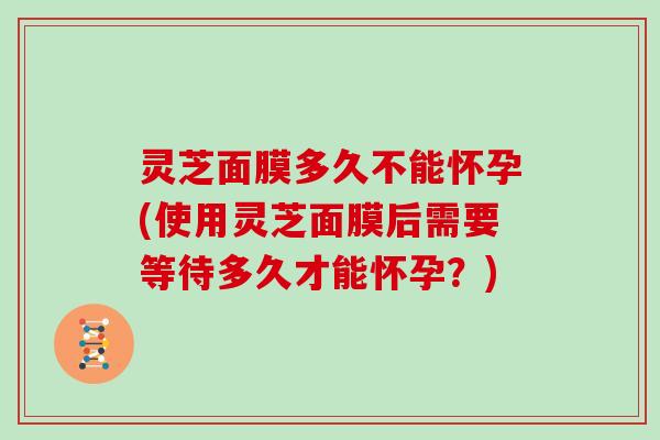 灵芝面膜多久不能怀孕(使用灵芝面膜后需要等待多久才能怀孕？)