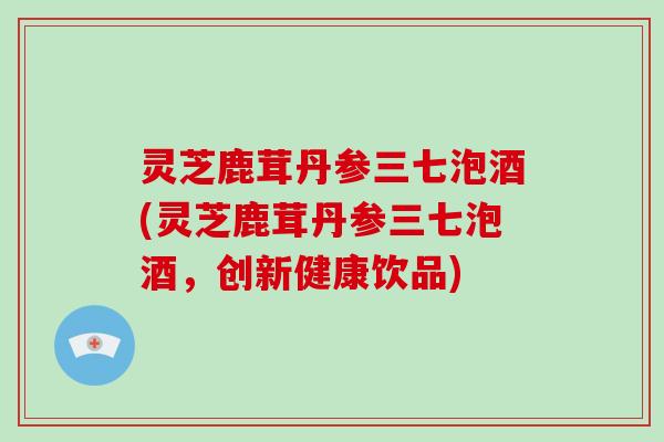灵芝鹿茸丹参三七泡酒(灵芝鹿茸丹参三七泡酒，创新健康饮品)