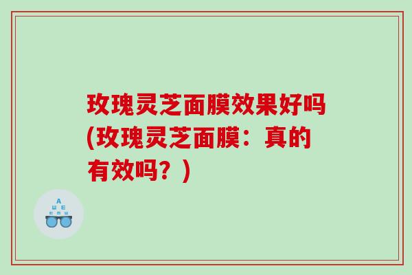 玫瑰灵芝面膜效果好吗(玫瑰灵芝面膜：真的有效吗？)