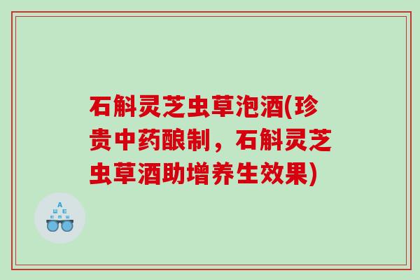 石斛灵芝虫草泡酒(珍贵酿制，石斛灵芝虫草酒助增养生效果)