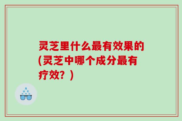 灵芝里什么有效果的(灵芝中哪个成分有疗效？)
