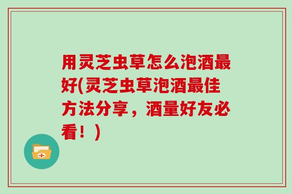用灵芝虫草怎么泡酒好(灵芝虫草泡酒佳方法分享，酒量好友必看！)