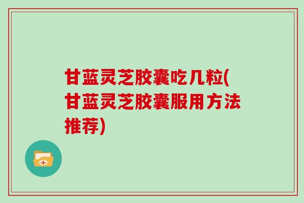 甘蓝灵芝胶囊吃几粒(甘蓝灵芝胶囊服用方法推荐)