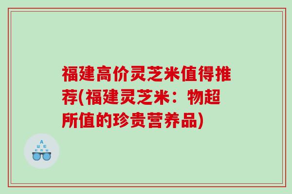 福建高价灵芝米值得推荐(福建灵芝米：物超所值的珍贵营养品)