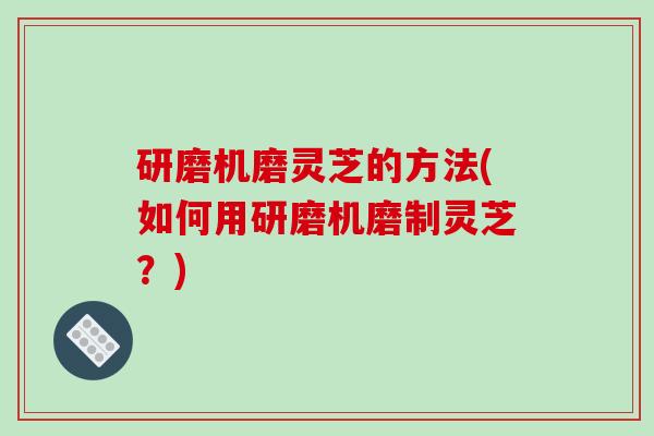 研磨机磨灵芝的方法(如何用研磨机磨制灵芝？)