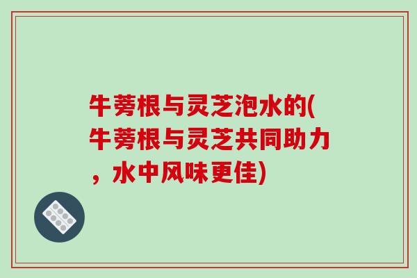 牛蒡根与灵芝泡水的(牛蒡根与灵芝共同助力，水中风味更佳)
