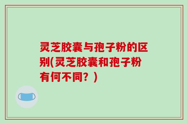 灵芝胶囊与孢子粉的区别(灵芝胶囊和孢子粉有何不同？)