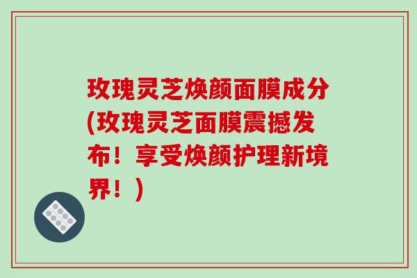 玫瑰灵芝焕颜面膜成分(玫瑰灵芝面膜震撼发布！享受焕颜护理新境界！)