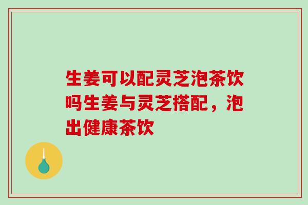 生姜可以配灵芝泡茶饮吗生姜与灵芝搭配，泡出健康茶饮