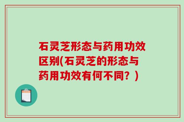 石灵芝形态与药用功效区别(石灵芝的形态与药用功效有何不同？)