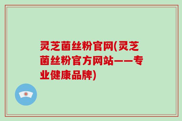 灵芝菌丝粉官网(灵芝菌丝粉官方网站——专业健康品牌)