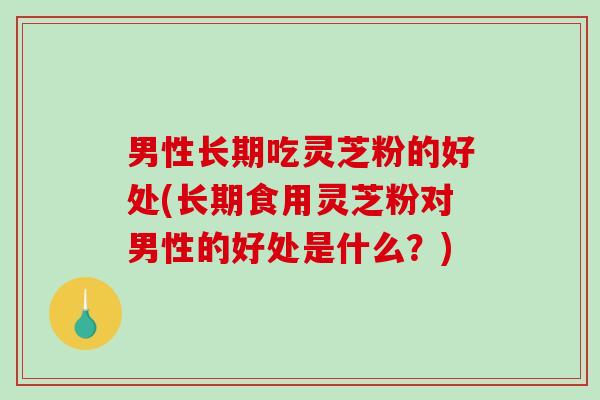 男性长期吃灵芝粉的好处(长期食用灵芝粉对男性的好处是什么？)