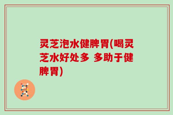 灵芝泡水健脾胃(喝灵芝水好处多 多助于健脾胃)