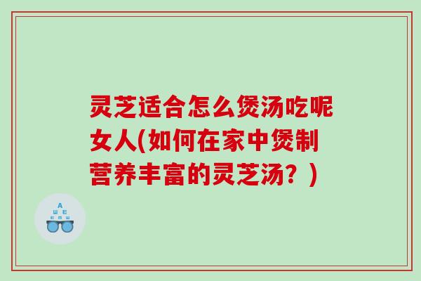 灵芝适合怎么煲汤吃呢女人(如何在家中煲制营养丰富的灵芝汤？)