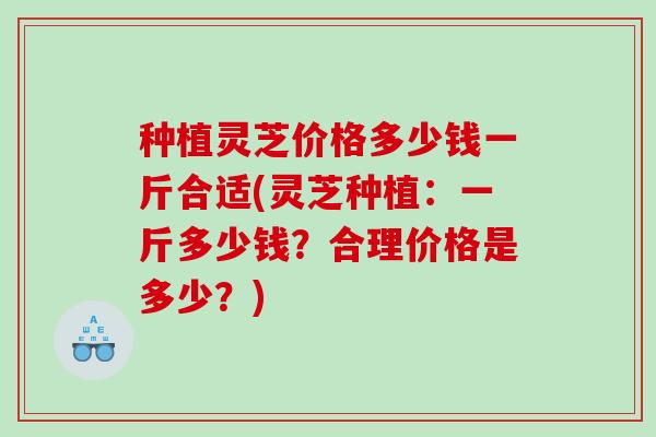 种植灵芝价格多少钱一斤合适(灵芝种植:一斤多少钱?合理价格是多少?) 种植灵芝价格多少钱一斤合适(灵芝种植:一斤多少钱?合理价格是多少?)