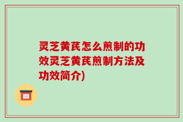 灵芝黄芪怎么煎制的功效灵芝黄芪煎制方法及功效简介)