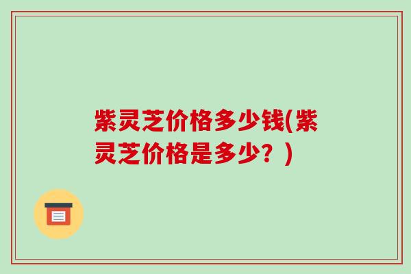 紫灵芝价格多少钱(紫灵芝价格是多少？)