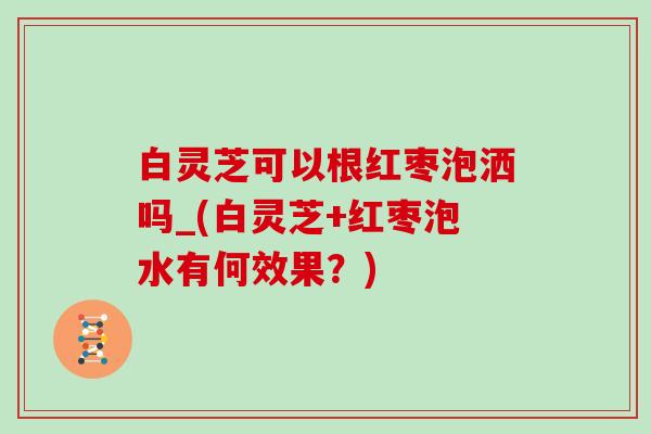 白灵芝可以根红枣泡洒吗_(白灵芝+红枣泡水有何效果？)