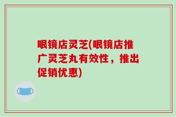 眼镜店灵芝(眼镜店推广灵芝丸有效性，推出促销优惠)