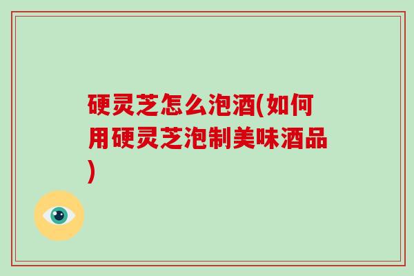 硬灵芝怎么泡酒(如何用硬灵芝泡制美味酒品)