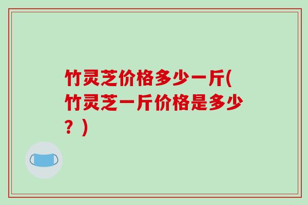 竹灵芝价格多少一斤(竹灵芝一斤价格是多少？)