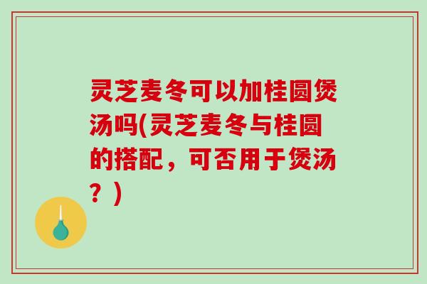 灵芝麦冬可以加桂圆煲汤吗(灵芝麦冬与桂圆的搭配，可否用于煲汤？)